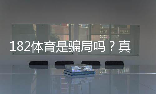 182体育是骗局吗？真实评测、资质核查与防骗攻略