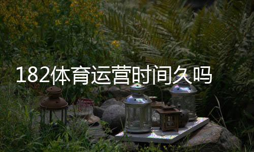 182体育运营时间久吗?运营历史、口碑与安全性全面评测