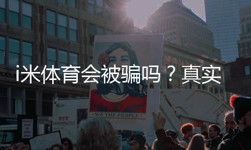 i米体育会被骗吗?真实评测与用户反馈+实用防骗攻略