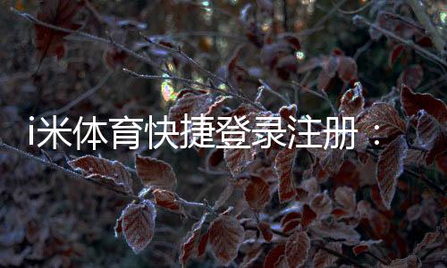 i米体育快捷登录注册:轻松三步完成账号注册畅玩体育赛事