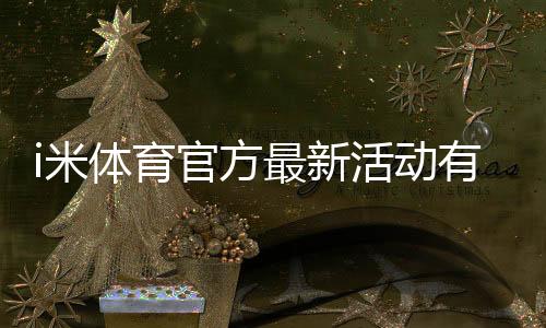 i米体育官方最新活动有哪些？优惠规则、参与攻略与领取步骤