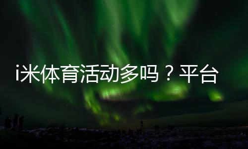 i米体育活动多吗?平台热门体育赛事全解析