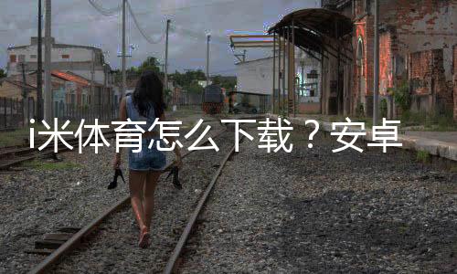 i米体育怎么下载?安卓iOS安装与激活全教程(含常见问题解决)