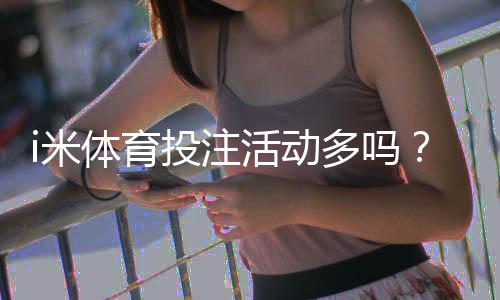 i米体育投注活动多吗?最新优惠、福利与参与攻略全解析