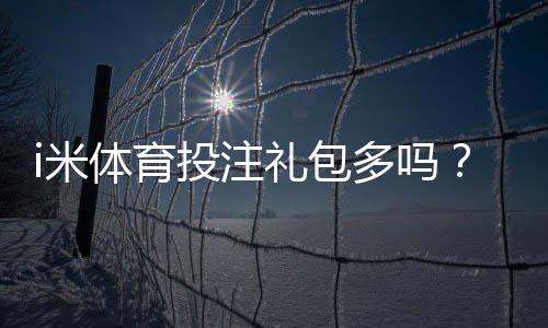 i米体育投注礼包多吗?揭秘新手必领的三大隐藏福利