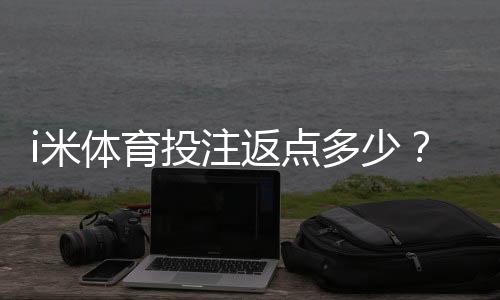 i米体育投注返点多少?最新比例、计算方法与领取攻略