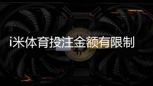 i米体育投注金额有限制吗?平台投注限额、单注与日累计规则详解