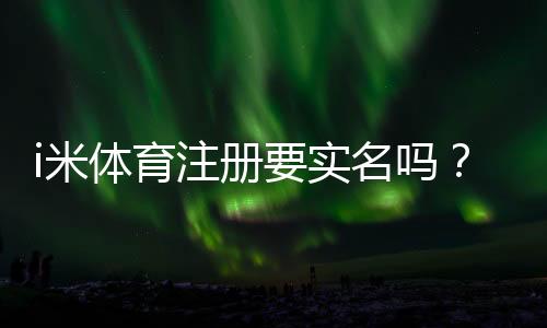 i米体育注册要实名吗?完整实名认证流程、常见问题与安全注意事项一看就懂