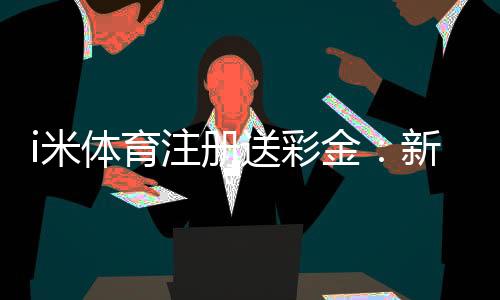 i米体育注册送彩金：新用户首存礼金最高可领1888元