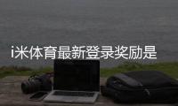 i米体育最新登录奖励是什么？领取攻略与注意事项详解