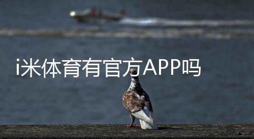 i米体育有官方APP吗？正版下载安装、功能介绍与风险辨别