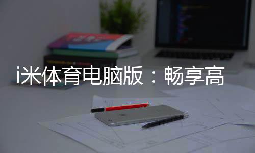 i米体育电脑版:畅享高清赛事与智能投注的终极体验