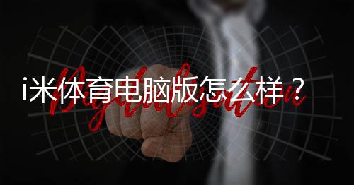 i米体育电脑版怎么样?详尽评测:功能、性能、安装与使用攻略