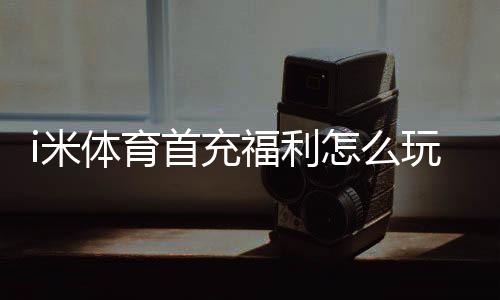 i米体育首充福利怎么玩？新手领取攻略、规则与注意事项一文看懂