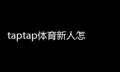 taptap体育新人怎么领福利?注册激活、礼包领取步骤与常见问题详解